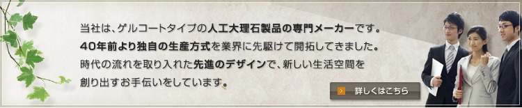 当社は、ゲルコートタイプの人工大理石製品の専門メーカーです。
40年前より独自の生産方式を業界に先駆けて開拓してきました。
時代の流れを取り入れた先進のデザインで、新しい生活空間を
創り出すお手伝いをしています。